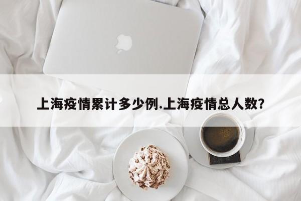 上海疫情累计多少例.上海疫情总人数?