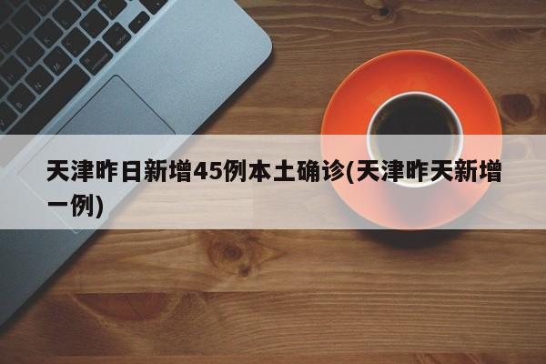 天津昨日新增45例本土确诊(天津昨天新增一例)