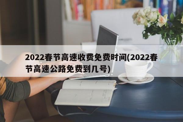 2022春节高速收费免费时间(2022春节高速公路免费到几号)