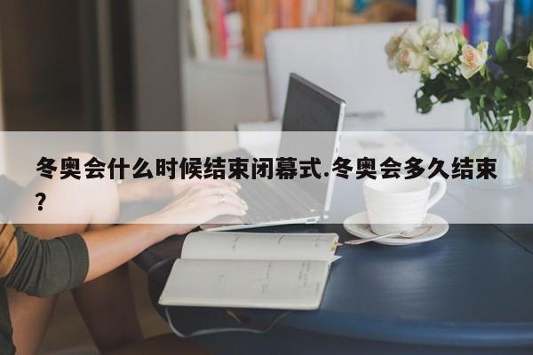 冬奥会什么时候结束闭幕式.冬奥会多久结束?