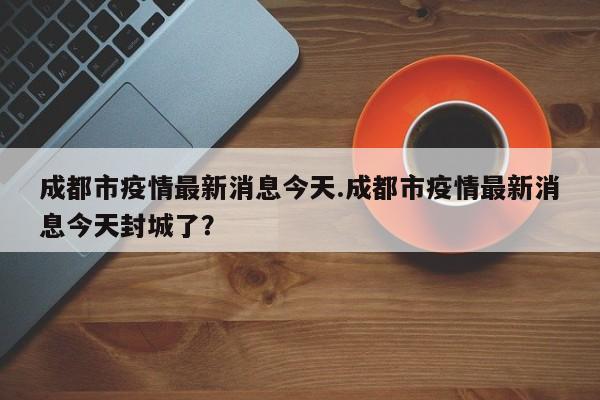 成都市疫情最新消息今天.成都市疫情最新消息今天封城了?
