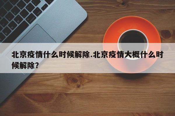北京疫情什么时候解除.北京疫情大概什么时候解除?
