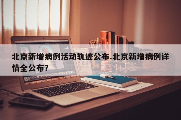 北京新增病例活动轨迹公布.北京新增病例详情全公布?
