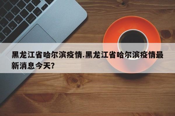 黑龙江省哈尔滨疫情.黑龙江省哈尔滨疫情最新消息今天?