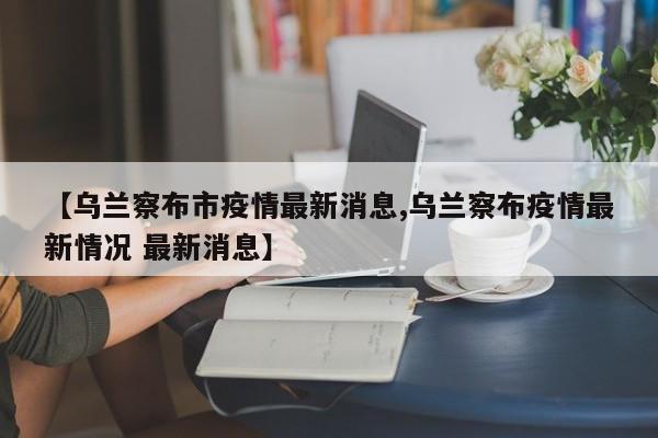 【乌兰察布市疫情最新消息,乌兰察布疫情最新情况 最新消息】