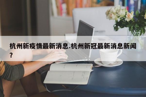 杭州新疫情最新消息.杭州新冠最新消息新闻?