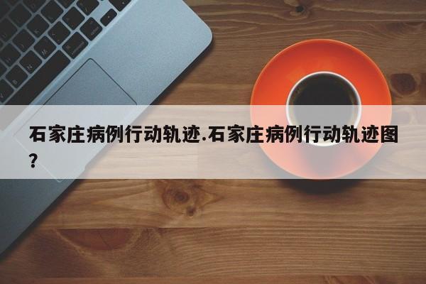 石家庄病例行动轨迹.石家庄病例行动轨迹图?