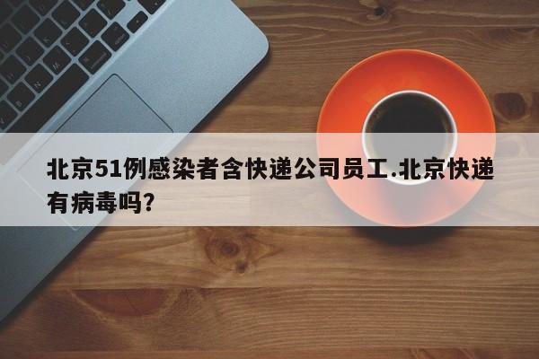北京51例感染者含快递公司员工.北京快递有病毒吗?