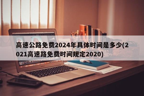 高速公路免费2024年具体时间是多少(2021高速路免费时间规定2020)