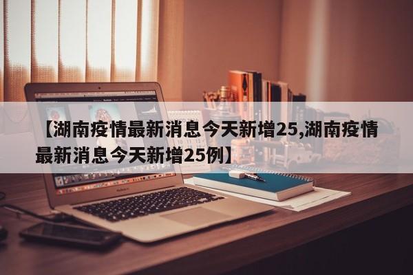 【湖南疫情最新消息今天新增25,湖南疫情最新消息今天新增25例】