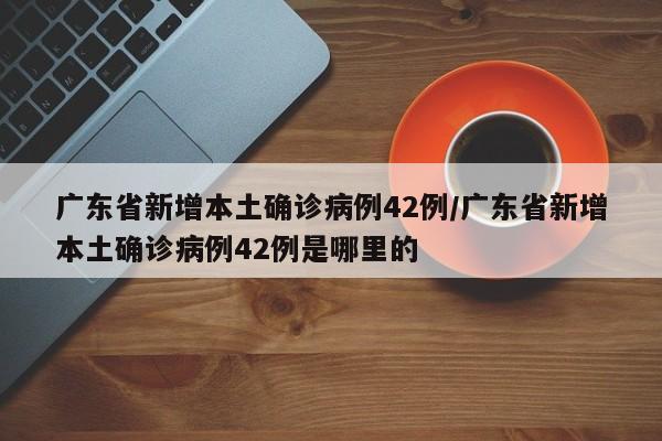 广东省新增本土确诊病例42例/广东省新增本土确诊病例42例是哪里的
