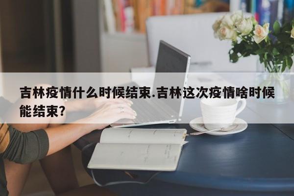 吉林疫情什么时候结束.吉林这次疫情啥时候能结束?